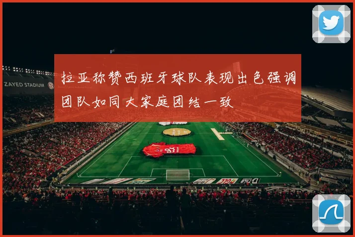 拉亚称赞西班牙球队表现出色强调团队如同大家庭团结一致