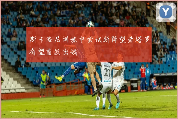 斯卡洛尼训练中尝试新阵型劳塔罗有望首发出战