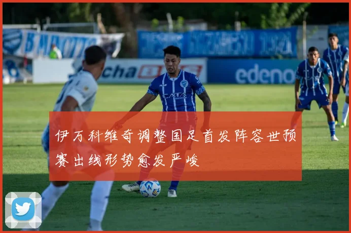 伊万科维奇调整国足首发阵容世预赛出线形势愈发严峻