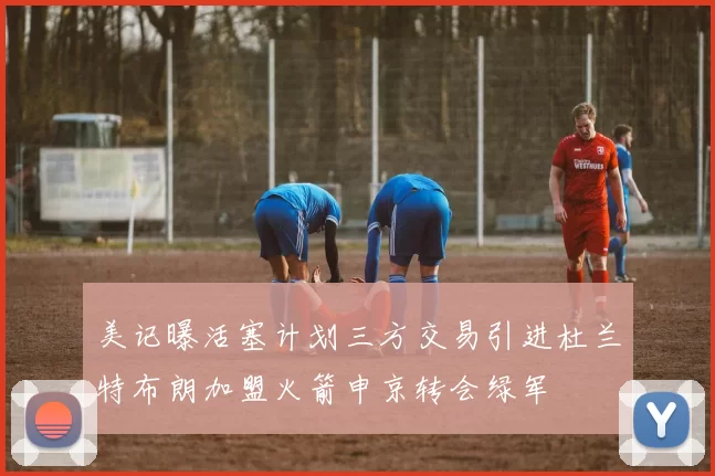 美记曝活塞计划三方交易引进杜兰特布朗加盟火箭申京转会绿军
