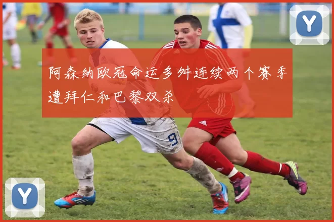 阿森纳欧冠命运多舛连续两个赛季遭拜仁和巴黎双杀