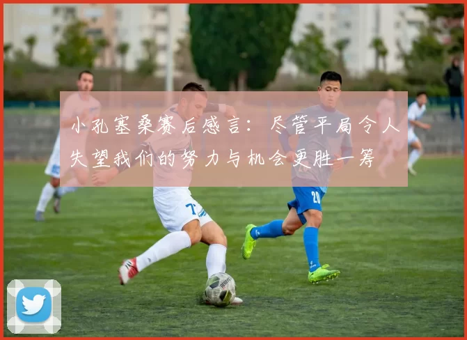 小孔塞桑赛后感言：尽管平局令人失望我们的努力与机会更胜一筹
