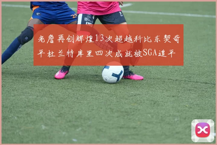老詹再创辉煌13次超越科比东契奇平杜兰特库里四次成就被SGA追平