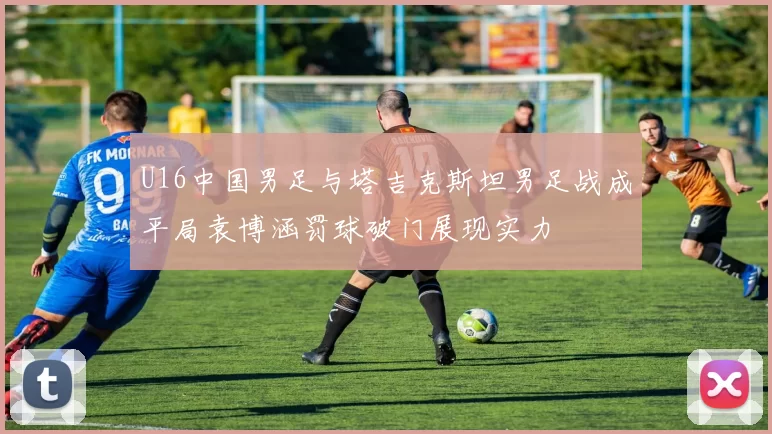 U16中国男足与塔吉克斯坦男足战成平局袁博涵罚球破门展现实力