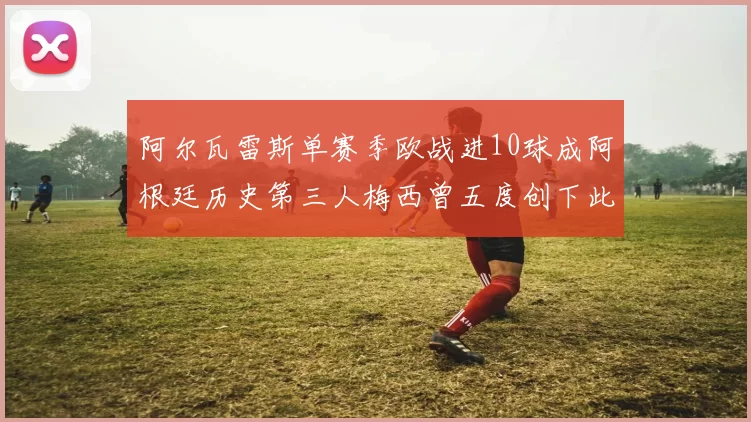 阿尔瓦雷斯单赛季欧战进10球成阿根廷历史第三人梅西曾五度创下此佳绩