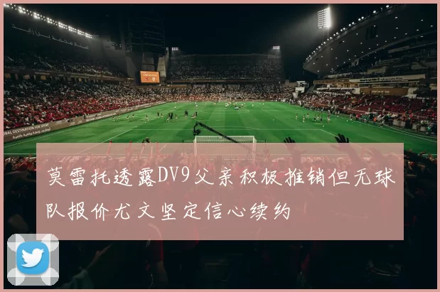 莫雷托透露DV9父亲积极推销但无球队报价尤文坚定信心续约