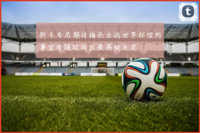 斯卡洛尼期待梅西出战世界杯续约事宜将随时间发展再做决定