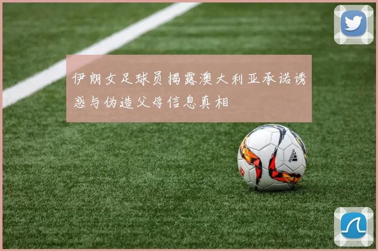 伊朗女足球员揭露澳大利亚承诺诱惑与伪造父母信息真相