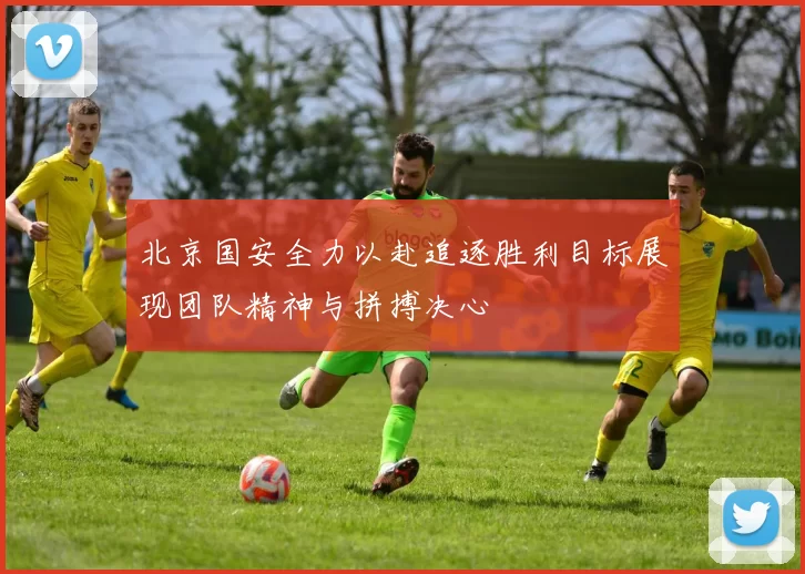 北京国安全力以赴追逐胜利目标展现团队精神与拼搏决心