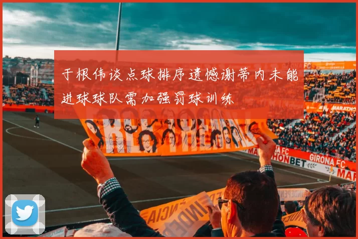 于根伟谈点球排序遗憾谢蒂内未能进球球队需加强罚球训练