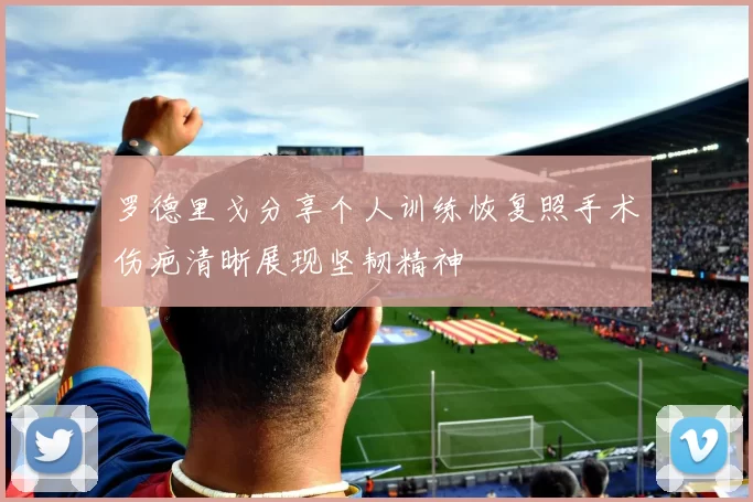 罗德里戈分享个人训练恢复照手术伤疤清晰展现坚韧精神