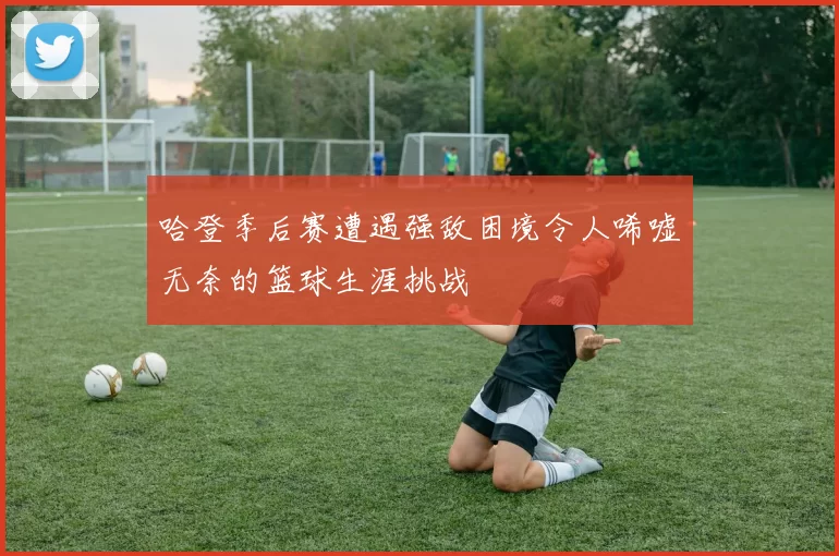 哈登季后赛遭遇强敌困境令人唏嘘无奈的篮球生涯挑战