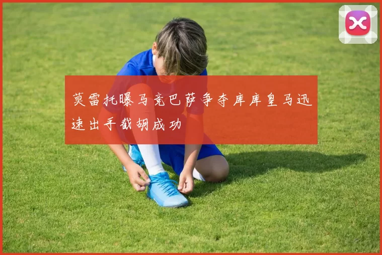 莫雷托曝马竞巴萨争夺库库皇马迅速出手截胡成功