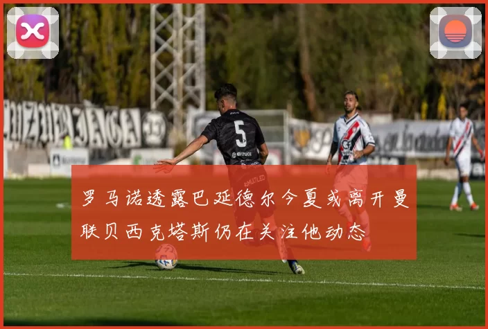 罗马诺透露巴延德尔今夏或离开曼联贝西克塔斯仍在关注他动态