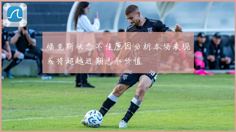 福克斯状态不佳原因分析本场表现或将超越近期总和价值